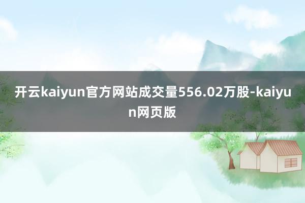 开云kaiyun官方网站成交量556.02万股-kaiyun网页版