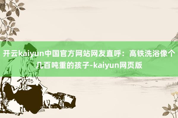 开云kaiyun中国官方网站网友直呼：高铁洗浴像个几百吨重的孩子-kaiyun网页版