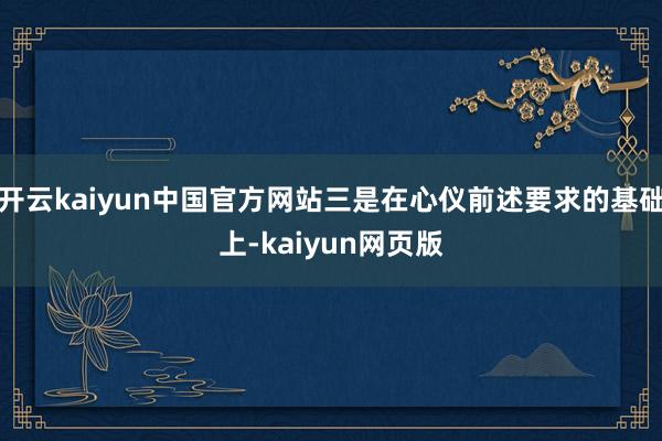 开云kaiyun中国官方网站三是在心仪前述要求的基础上-kaiyun网页版