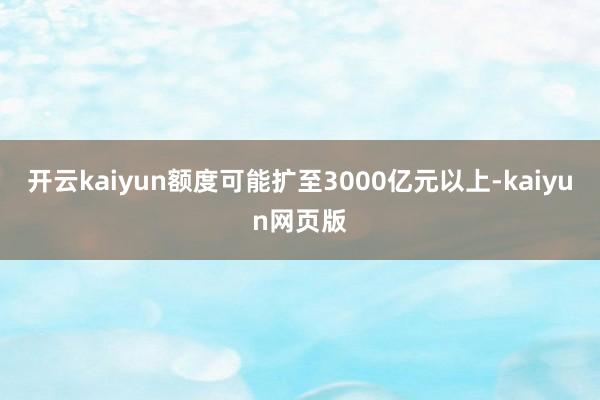开云kaiyun额度可能扩至3000亿元以上-kaiyun网页版