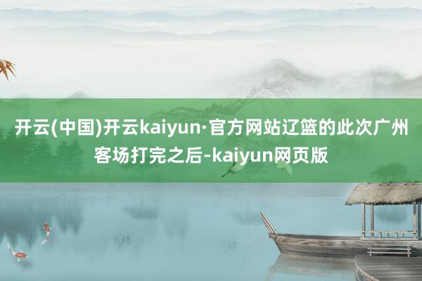 开云(中国)开云kaiyun·官方网站辽篮的此次广州客场打完之后-kaiyun网页版