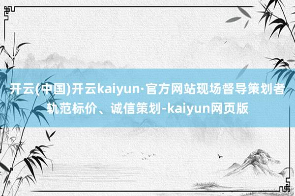 开云(中国)开云kaiyun·官方网站现场督导策划者轨范标价、诚信策划-kaiyun网页版