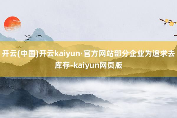 开云(中国)开云kaiyun·官方网站部分企业为追求去库存-kaiyun网页版