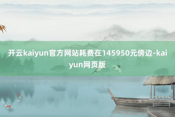 开云kaiyun官方网站耗费在145950元傍边-kaiyun网页版