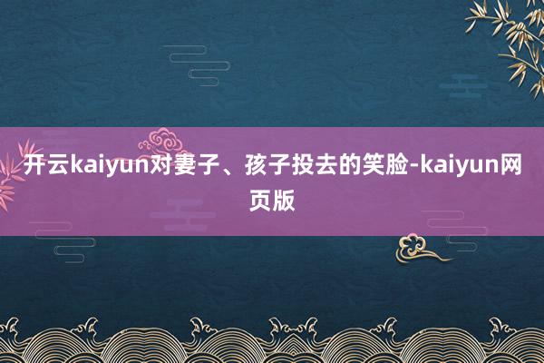 开云kaiyun对妻子、孩子投去的笑脸-kaiyun网页版