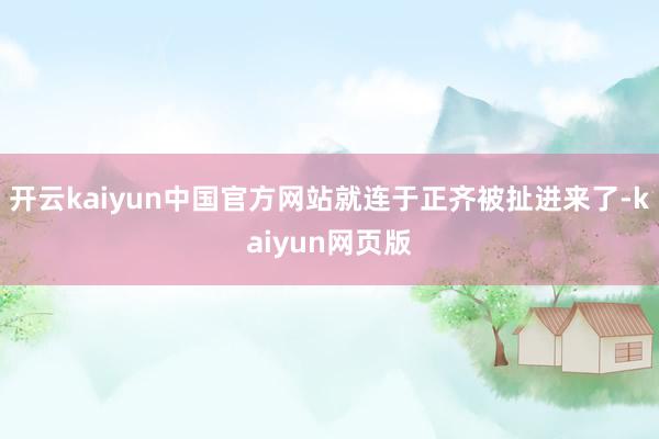 开云kaiyun中国官方网站就连于正齐被扯进来了-kaiyun网页版