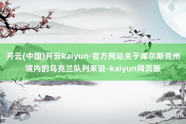开云(中国)开云kaiyun·官方网站关于库尔斯克州境内的乌克兰队列来说-kaiyun网页版