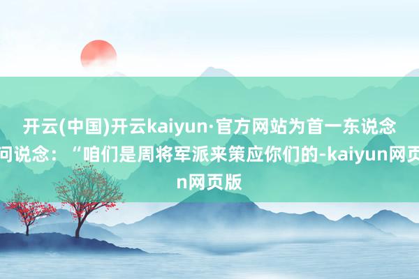 开云(中国)开云kaiyun·官方网站为首一东说念主问说念：“咱们是周将军派来策应你们的-kaiyun网页版