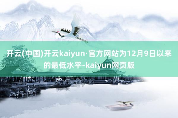 开云(中国)开云kaiyun·官方网站为12月9日以来的最低水平-kaiyun网页版