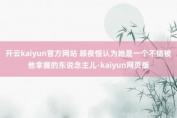 开云kaiyun官方网站 顾夜恒认为她是一个不错被他拿握的东说念主儿-kaiyun网页版