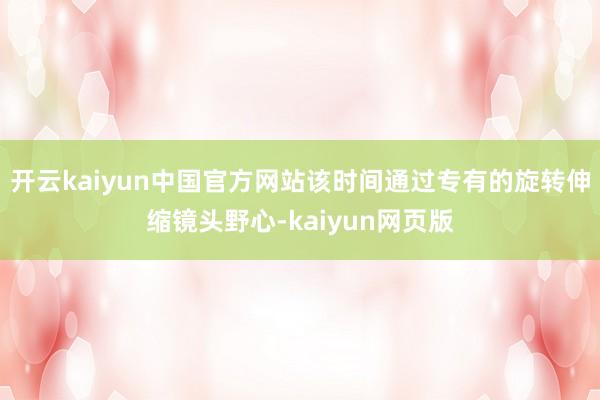 开云kaiyun中国官方网站该时间通过专有的旋转伸缩镜头野心-kaiyun网页版
