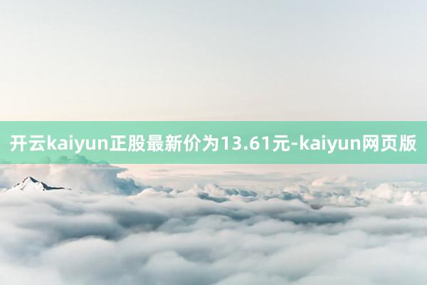 开云kaiyun正股最新价为13.61元-kaiyun网页版