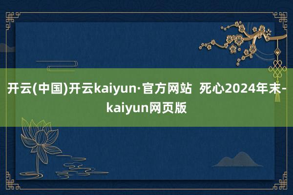 开云(中国)开云kaiyun·官方网站  死心2024年末-kaiyun网页版