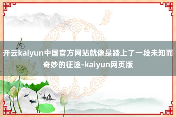 开云kaiyun中国官方网站就像是踏上了一段未知而奇妙的征途-kaiyun网页版