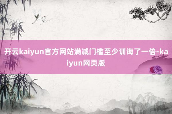 开云kaiyun官方网站满减门槛至少训诲了一倍-kaiyun网页版