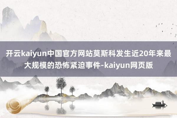 开云kaiyun中国官方网站莫斯科发生近20年来最大规模的恐怖紧迫事件-kaiyun网页版