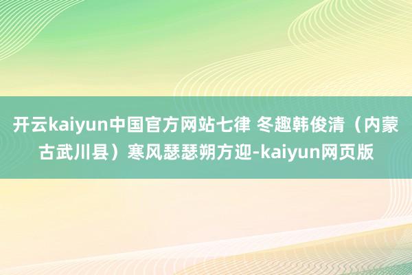 开云kaiyun中国官方网站七律 冬趣韩俊清（内蒙古武川县）寒风瑟瑟朔方迎-kaiyun网页版