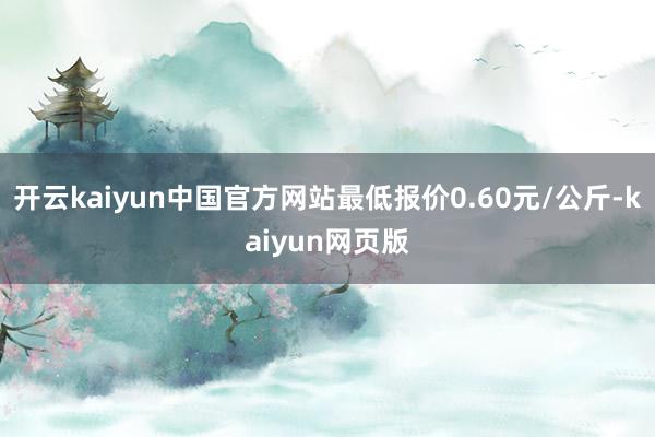 开云kaiyun中国官方网站最低报价0.60元/公斤-kaiyun网页版