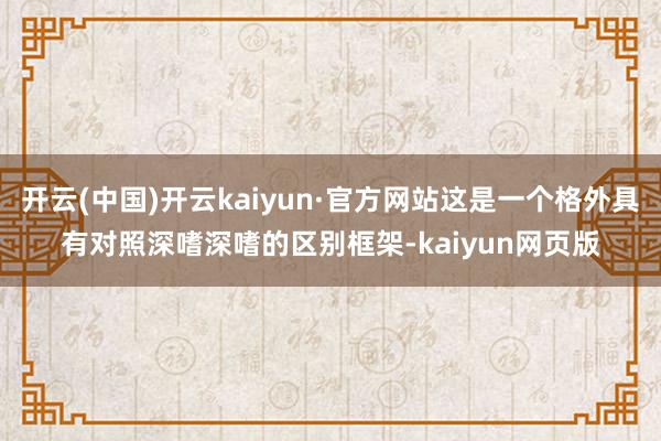 开云(中国)开云kaiyun·官方网站这是一个格外具有对照深嗜深嗜的区别框架-kaiyun网页版