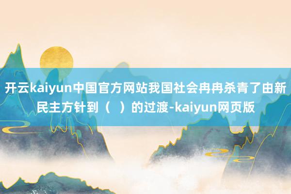 开云kaiyun中国官方网站我国社会冉冉杀青了由新民主方针到（  ）的过渡-kaiyun网页版