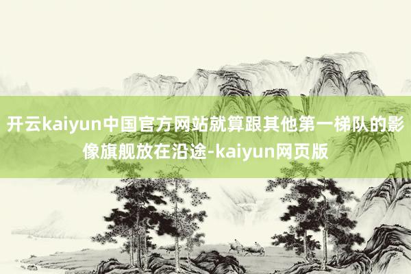 开云kaiyun中国官方网站就算跟其他第一梯队的影像旗舰放在沿途-kaiyun网页版