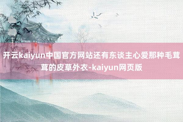 开云kaiyun中国官方网站还有东谈主心爱那种毛茸茸的皮草外衣-kaiyun网页版