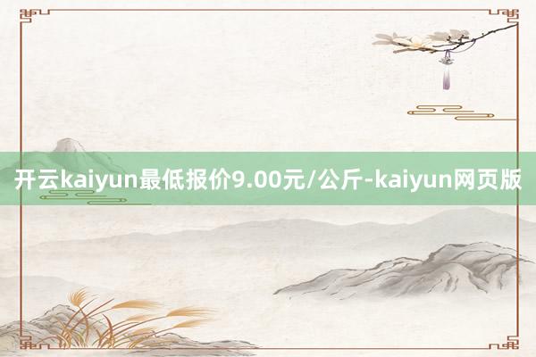开云kaiyun最低报价9.00元/公斤-kaiyun网页版