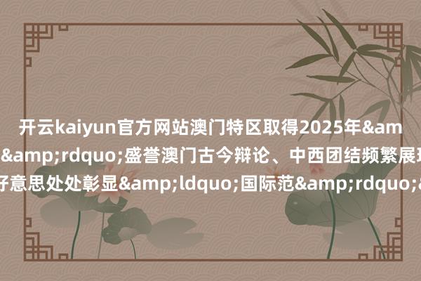 开云kaiyun官方网站澳门特区取得2025年&ldquo;东亚文化之皆&rdquo;盛誉澳门古今辩论、中西团结频繁展现东方好意思处处彰显&ldquo;国际范&rdquo;&ldquo;文化澳门&rdquo; 满足恰好比年来澳门特区政府联袂业界倾力打造&ldquo;以中中语化为主流多元文化共存的相易合营基地&rdquo;从多方面促进澳门文艺管事发展本年特区政府推出新一轮&ldquo;土产货上演委约