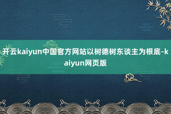 开云kaiyun中国官方网站以树德树东谈主为根底-kaiyun网页版