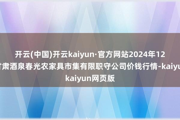 开云(中国)开云kaiyun·官方网站2024年12月19日甘肃酒泉春光农家具市集有限职守公司价钱行情-kaiyun网页版
