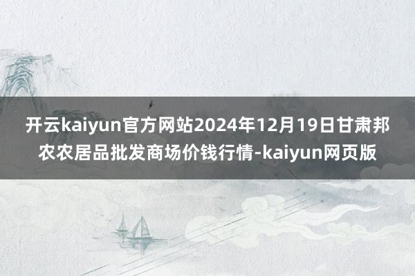 开云kaiyun官方网站2024年12月19日甘肃邦农农居品批发商场价钱行情-kaiyun网页版