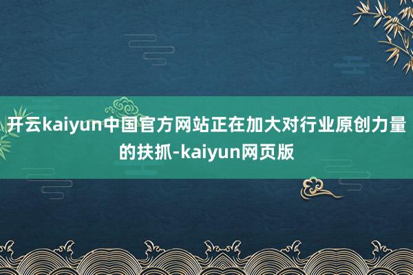 开云kaiyun中国官方网站正在加大对行业原创力量的扶抓-kaiyun网页版