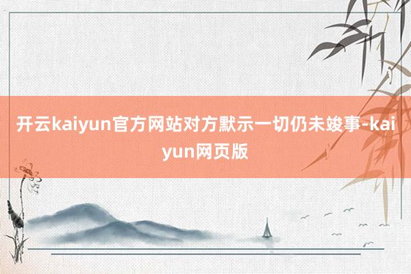 开云kaiyun官方网站对方默示一切仍未竣事-kaiyun网页版