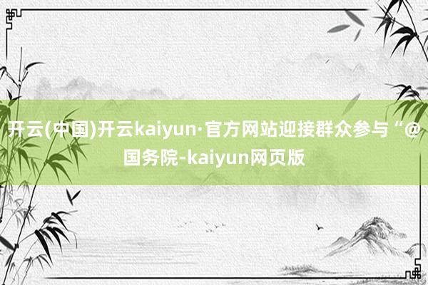 开云(中国)开云kaiyun·官方网站迎接群众参与“@国务院-kaiyun网页版