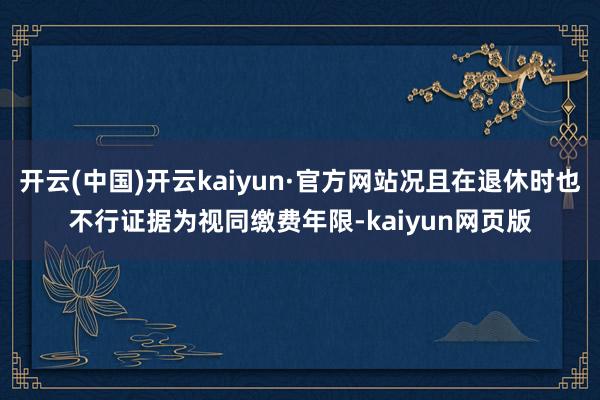 开云(中国)开云kaiyun·官方网站况且在退休时也不行证据为视同缴费年限-kaiyun网页版