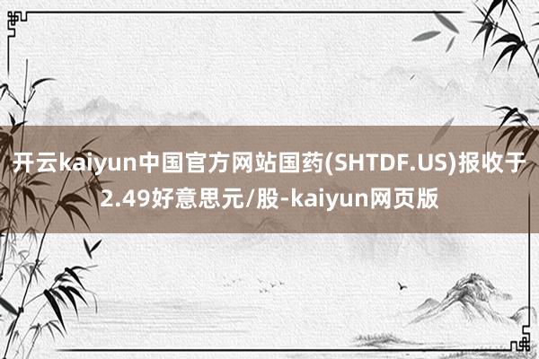 开云kaiyun中国官方网站国药(SHTDF.US)报收于2.49好意思元/股-kaiyun网页版
