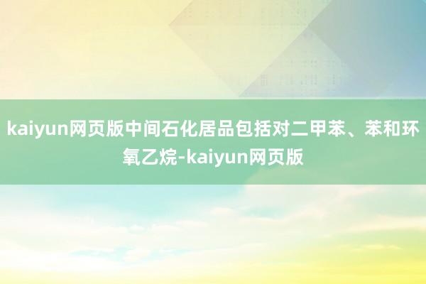 kaiyun网页版中间石化居品包括对二甲苯、苯和环氧乙烷-kaiyun网页版