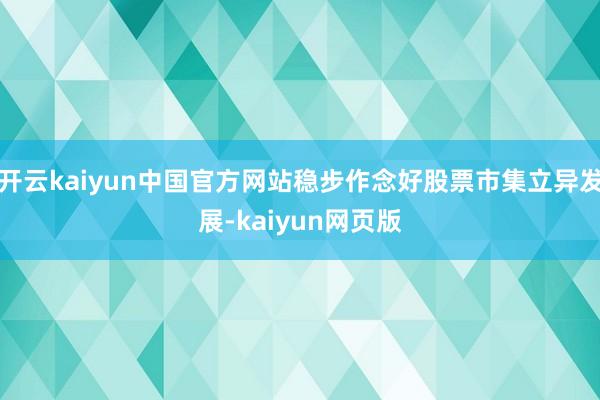 开云kaiyun中国官方网站稳步作念好股票市集立异发展-kaiyun网页版