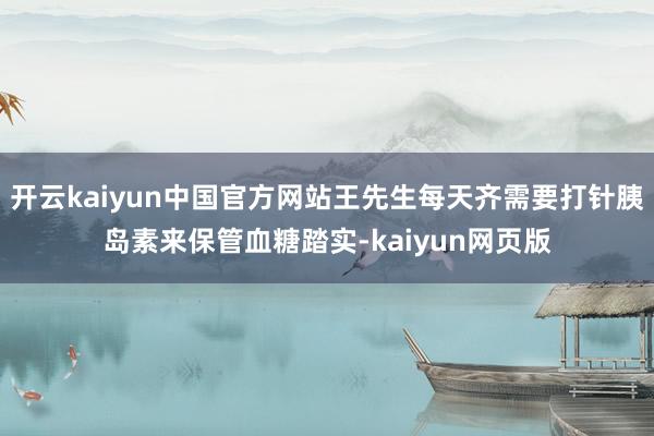 开云kaiyun中国官方网站王先生每天齐需要打针胰岛素来保管血糖踏实-kaiyun网页版