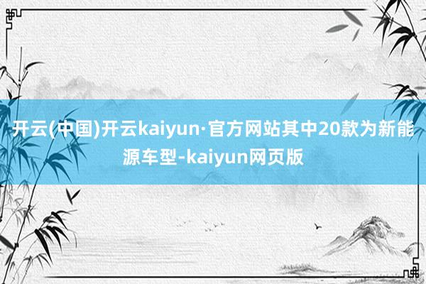 开云(中国)开云kaiyun·官方网站其中20款为新能源车型-kaiyun网页版