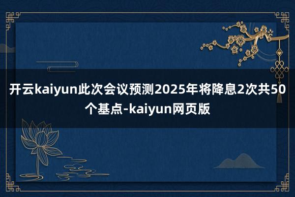 开云kaiyun此次会议预测2025年将降息2次共50个基点-kaiyun网页版