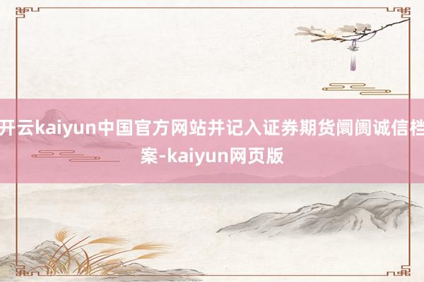 开云kaiyun中国官方网站并记入证券期货阛阓诚信档案-kaiyun网页版
