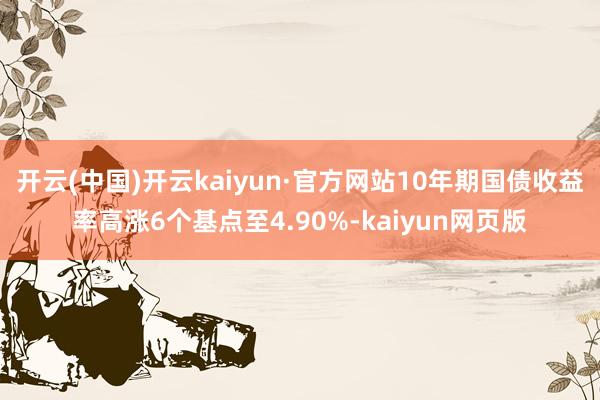 开云(中国)开云kaiyun·官方网站10年期国债收益率高涨6个基点至4.90%-kaiyun网页版