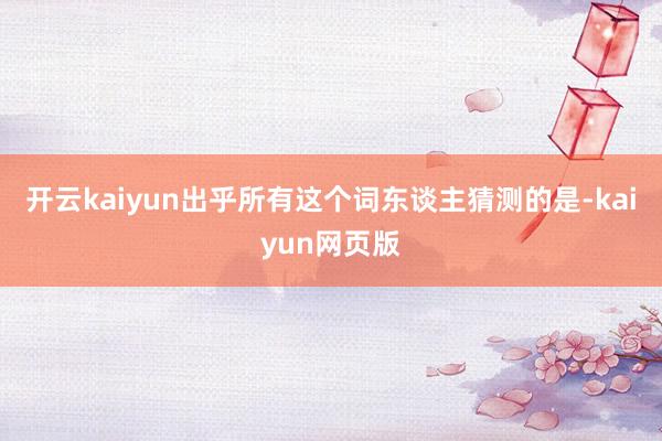开云kaiyun出乎所有这个词东谈主猜测的是-kaiyun网页版