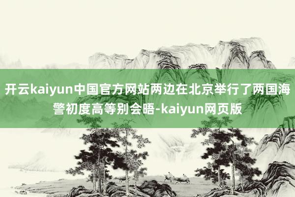 开云kaiyun中国官方网站两边在北京举行了两国海警初度高等别会晤-kaiyun网页版