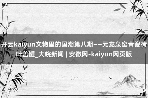 开云kaiyun文物里的国潮第八期——元龙泉窑青瓷荷叶盖罐_大皖新闻 | 安徽网-kaiyun网页版