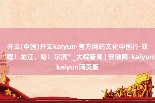 开云(中国)开云kaiyun·官方网站文化中国行·亚冬会丨“嘿！龙江，哈！尔滨”_大皖新闻 | 安徽网-kaiyun网页版
