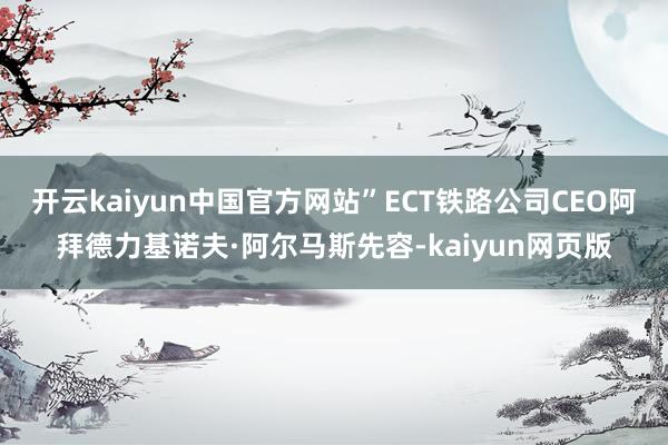 开云kaiyun中国官方网站”ECT铁路公司CEO阿拜德力基诺夫·阿尔马斯先容-kaiyun网页版