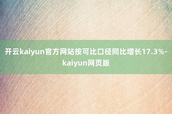 开云kaiyun官方网站按可比口径同比增长17.3%-kaiyun网页版