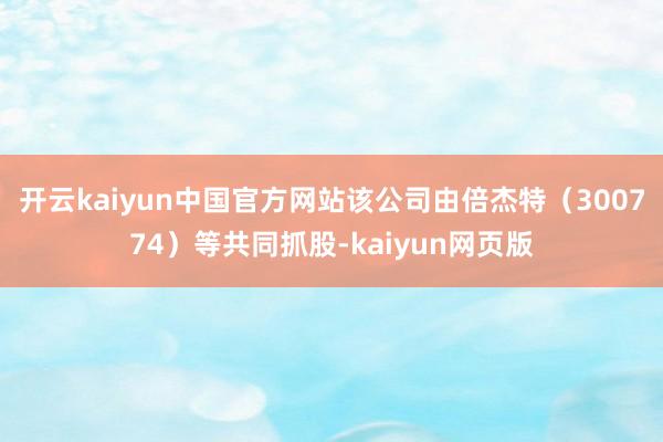 开云kaiyun中国官方网站该公司由倍杰特（300774）等共同抓股-kaiyun网页版